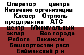 Оператор Call-центра › Название организации ­ Клевер › Отрасль предприятия ­ АТС, call-центр › Минимальный оклад ­ 1 - Все города Работа » Вакансии   . Башкортостан респ.,Баймакский р-н